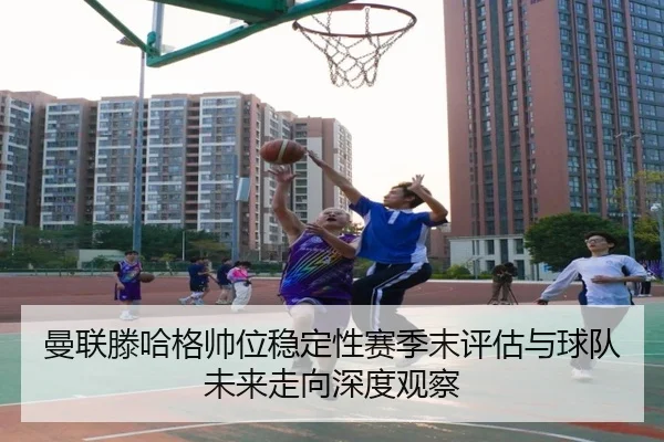 曼联滕哈格帅位稳定性赛季末评估与球队未来走向深度观察
