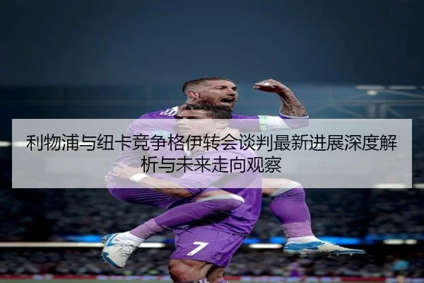 利物浦与纽卡竞争格伊转会谈判最新进展深度解析与未来走向观察