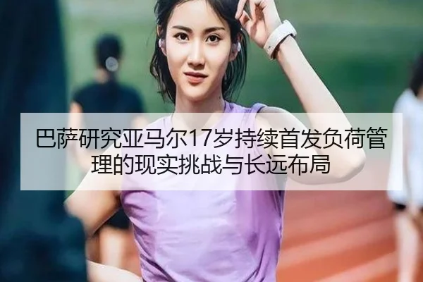 巴萨研究亚马尔17岁持续首发负荷管理的现实挑战与长远布局