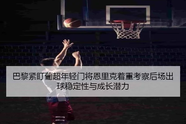 巴黎紧盯葡超年轻门将恩里克着重考察后场出球稳定性与成长潜力
